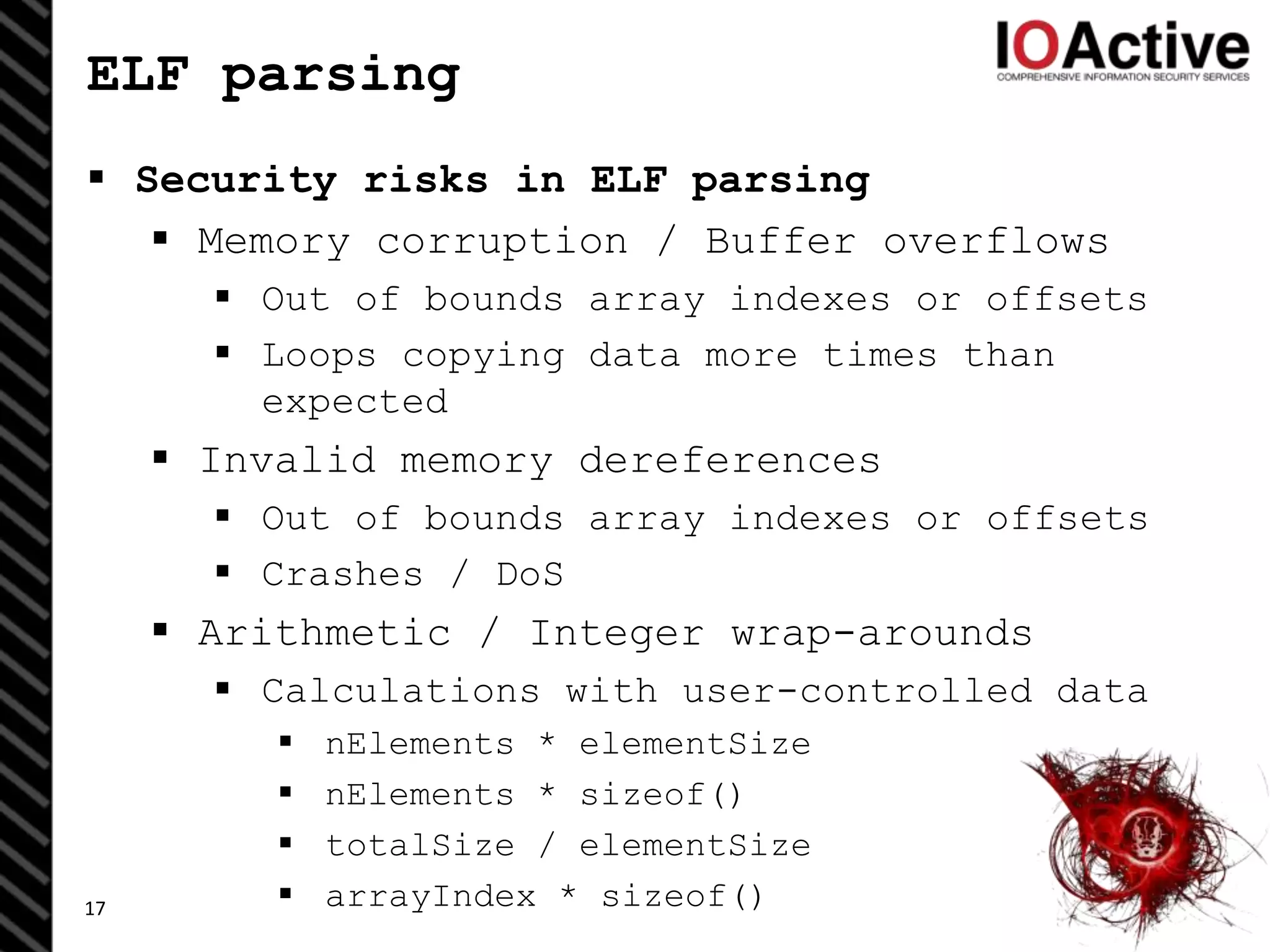 ELF parsing
 Security risks in ELF parsing
 Memory corruption / Buffer overflows
 Out of bounds array indexes or offsets
 Loops copying data more times than
expected
 Invalid memory dereferences
 Out of bounds array indexes or offsets
 Crashes / DoS
 Arithmetic / Integer wrap-arounds
 Calculations with user-controlled data
 nElements * elementSize
 nElements * sizeof()
 totalSize / elementSize
 arrayIndex * sizeof()17
 