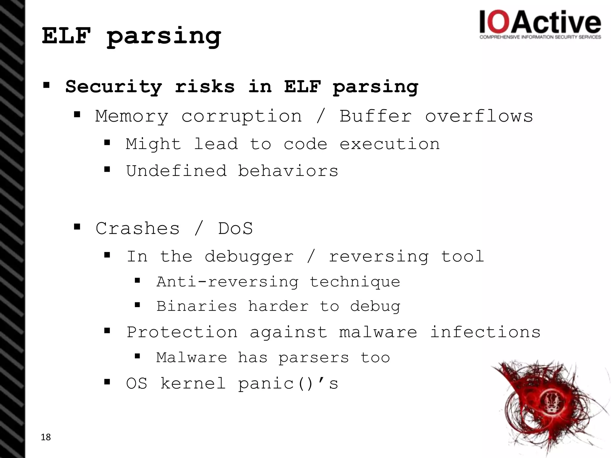 ELF parsing
 Security risks in ELF parsing
 Memory corruption / Buffer overflows
 Might lead to code execution
 Undefined behaviors
 Crashes / DoS
 In the debugger / reversing tool
 Anti-reversing technique
 Binaries harder to debug
 Protection against malware infections
 Malware has parsers too
 OS kernel panic()’s
18
 
