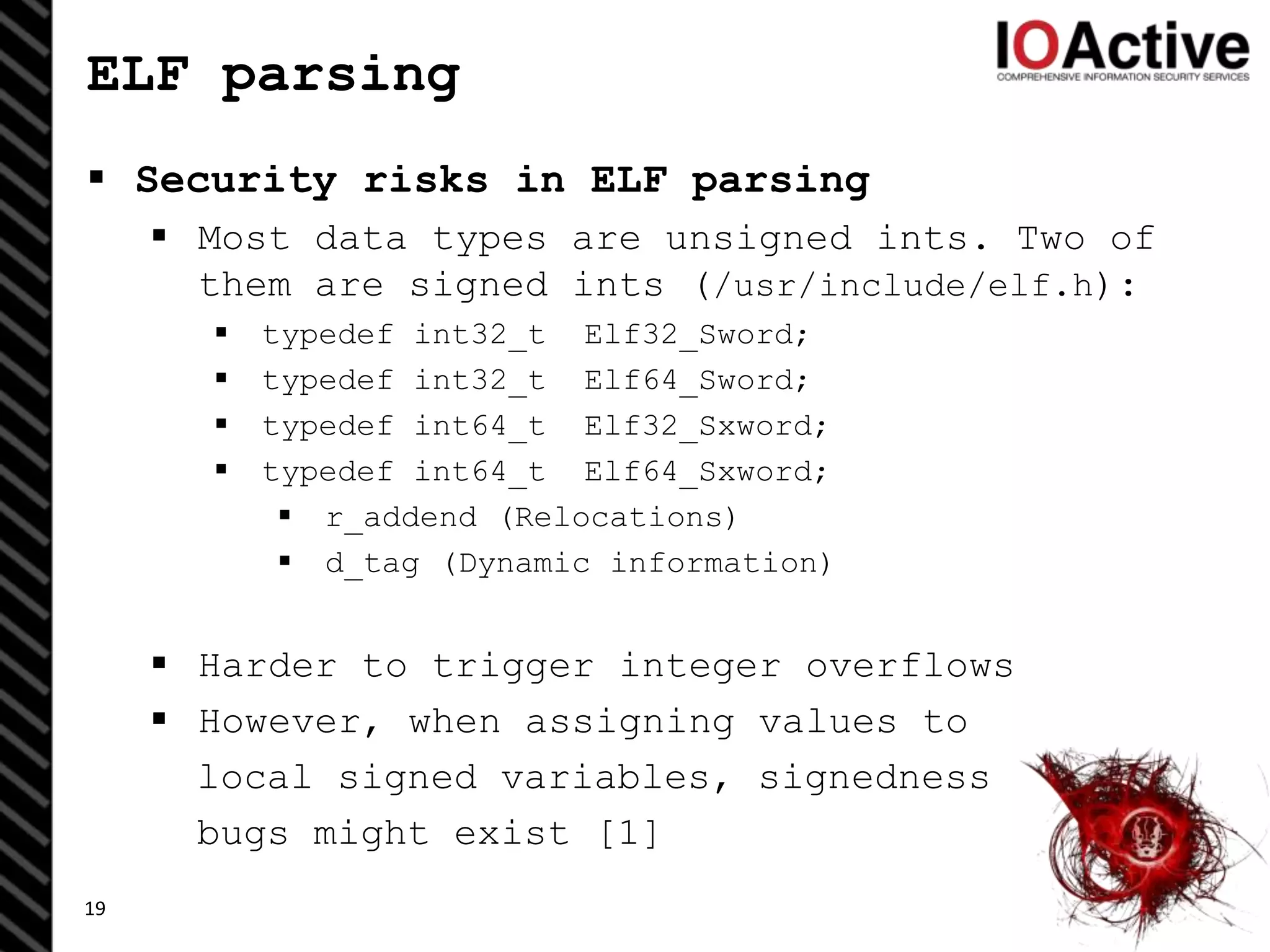 ELF parsing
 Security risks in ELF parsing
 Most data types are unsigned ints. Two of
them are signed ints (/usr/include/elf.h):
 typedef int32_t Elf32_Sword;
 typedef int32_t Elf64_Sword;
 typedef int64_t Elf32_Sxword;
 typedef int64_t Elf64_Sxword;
 r_addend (Relocations)
 d_tag (Dynamic information)
 Harder to trigger integer overflows
 However, when assigning values to
local signed variables, signedness
bugs might exist [1]
19
 