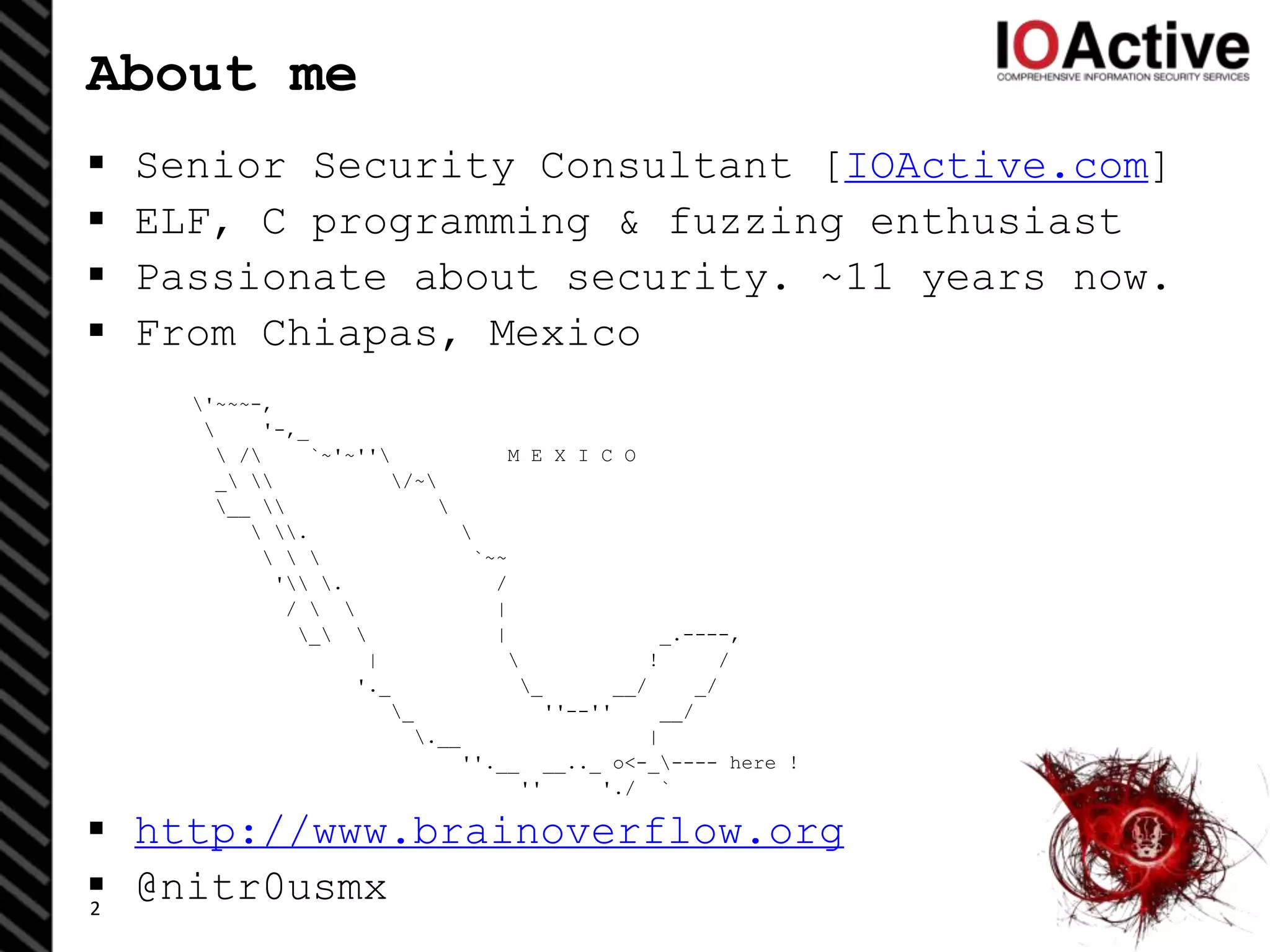 About me
 Senior Security Consultant [IOActive.com]
 ELF, C programming & fuzzing enthusiast
 Passionate about security. ~11 years now.
 From Chiapas, Mexico
'~~~-,
 '-,_
 / `~'~'' M E X I C O
_  /~
__  
 . 
   `~~
' . /
/   |
_  | _.----,
|  ! /
'._ _ __/ _/
_ ''--'' __/
.__ |
''.__ __.._ o<-_---- here !
'' './ `
 http://www.brainoverflow.org
 @nitr0usmx2
 