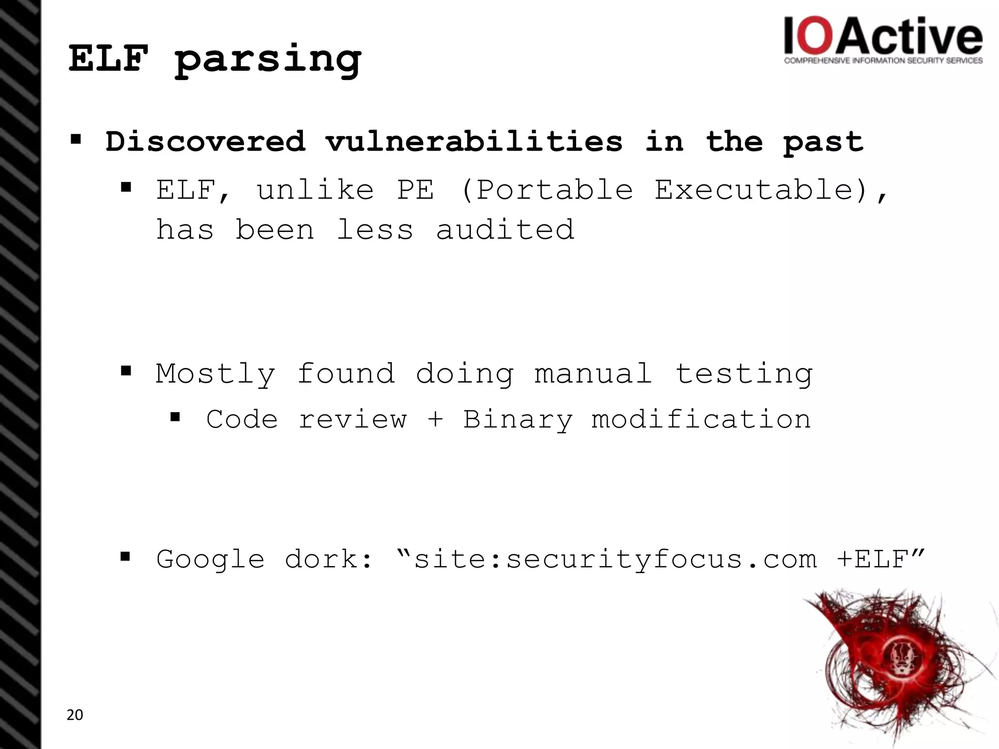 ELF parsing
 Discovered vulnerabilities in the past
 ELF, unlike PE (Portable Executable),
has been less audited
 Mostly found doing manual testing
 Code review + Binary modification
 Google dork: “site:securityfocus.com +ELF”
20
 