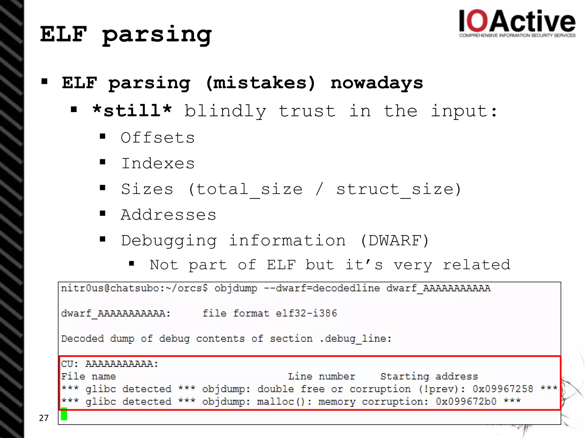 ELF parsing
 ELF parsing (mistakes) nowadays
 *still* blindly trust in the input:
 Offsets
 Indexes
 Sizes (total_size / struct_size)
 Addresses
 Debugging information (DWARF)
 Not part of ELF but it’s very related
27
 