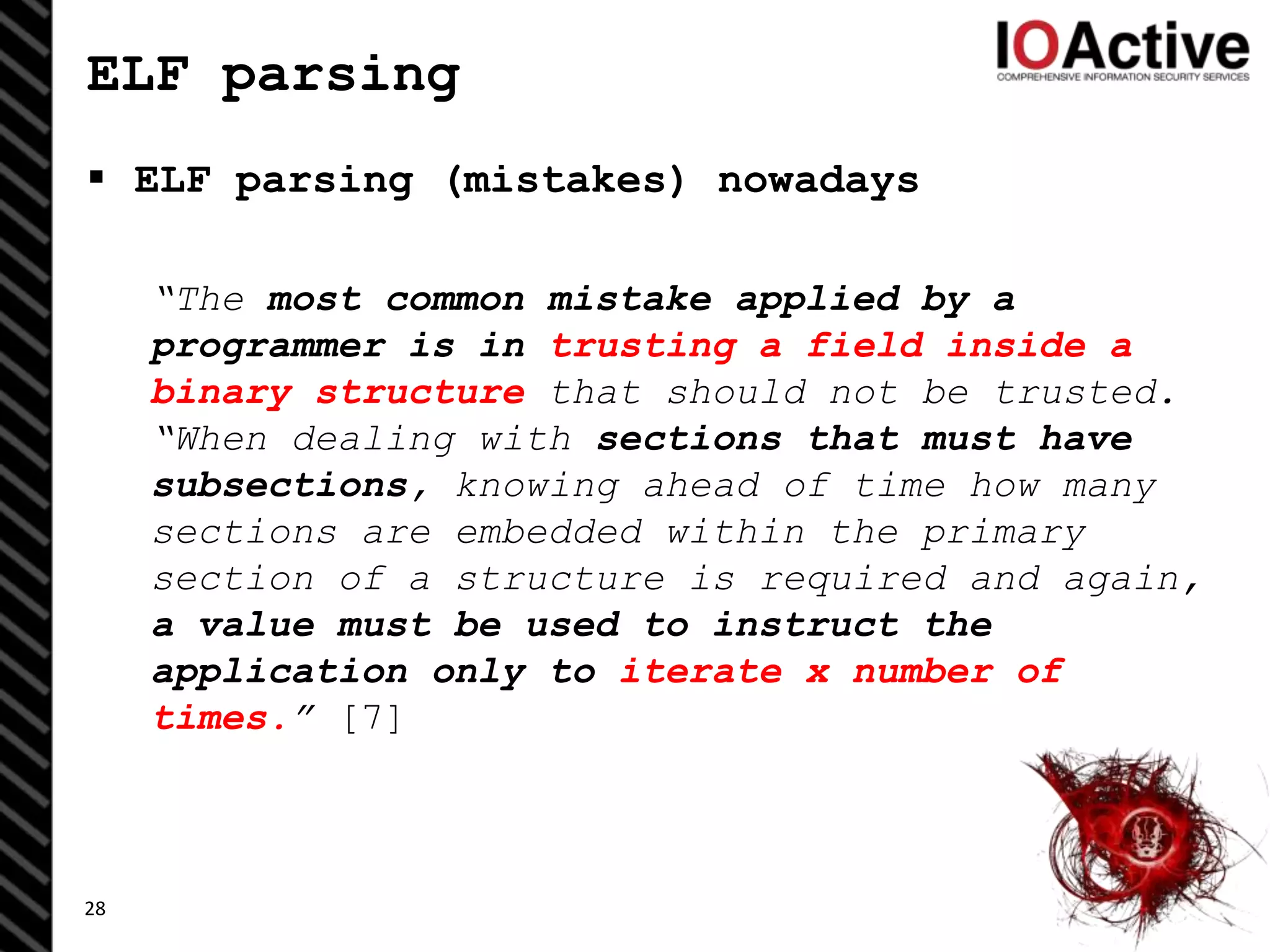 ELF parsing
 ELF parsing (mistakes) nowadays
“The most common mistake applied by a
programmer is in trusting a field inside a
binary structure that should not be trusted.
“When dealing with sections that must have
subsections, knowing ahead of time how many
sections are embedded within the primary
section of a structure is required and again,
a value must be used to instruct the
application only to iterate x number of
times.” [7]
28
 