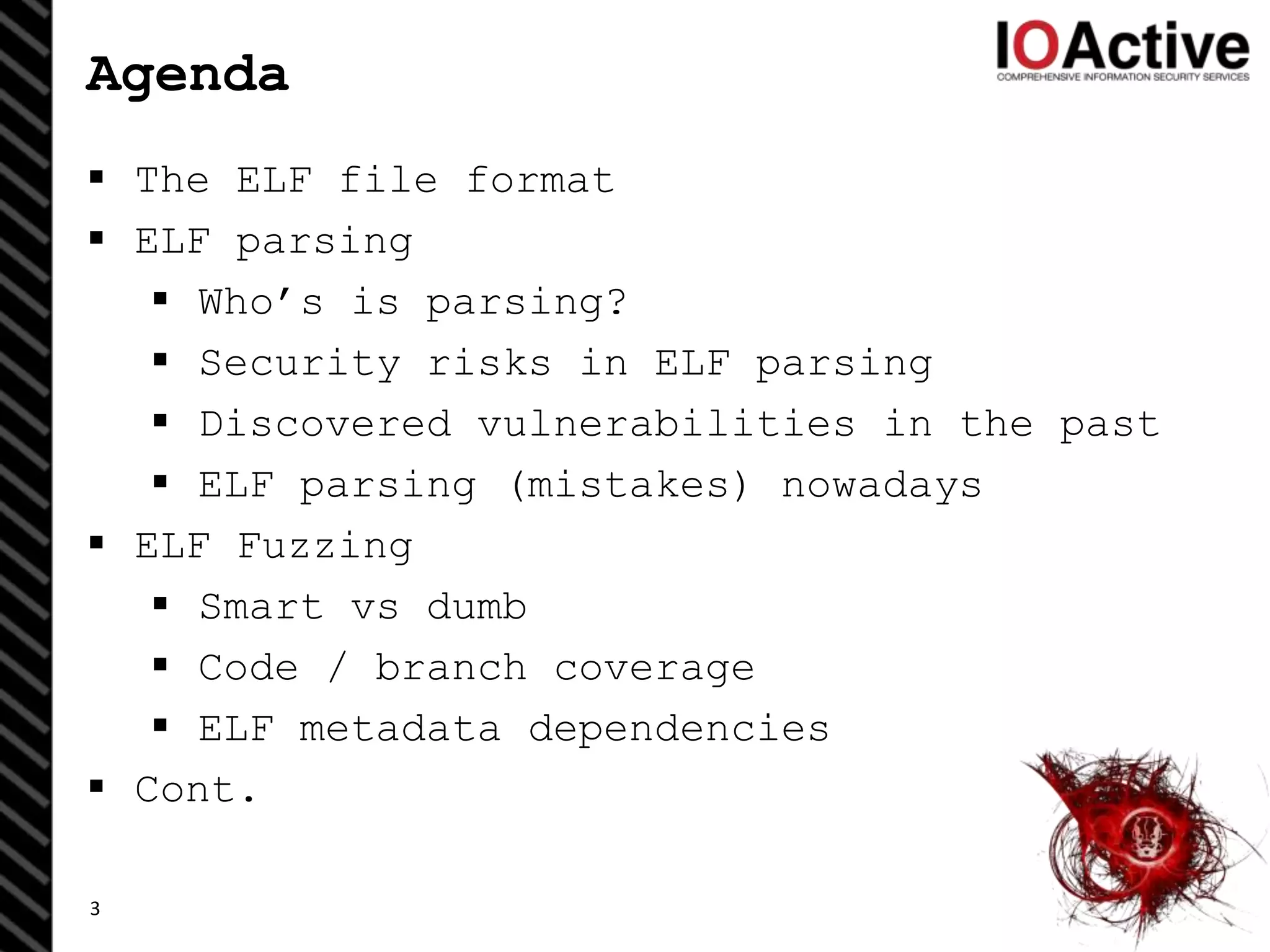 Agenda
 The ELF file format
 ELF parsing
 Who’s is parsing?
 Security risks in ELF parsing
 Discovered vulnerabilities in the past
 ELF parsing (mistakes) nowadays
 ELF Fuzzing
 Smart vs dumb
 Code / branch coverage
 ELF metadata dependencies
 Cont.
3
 