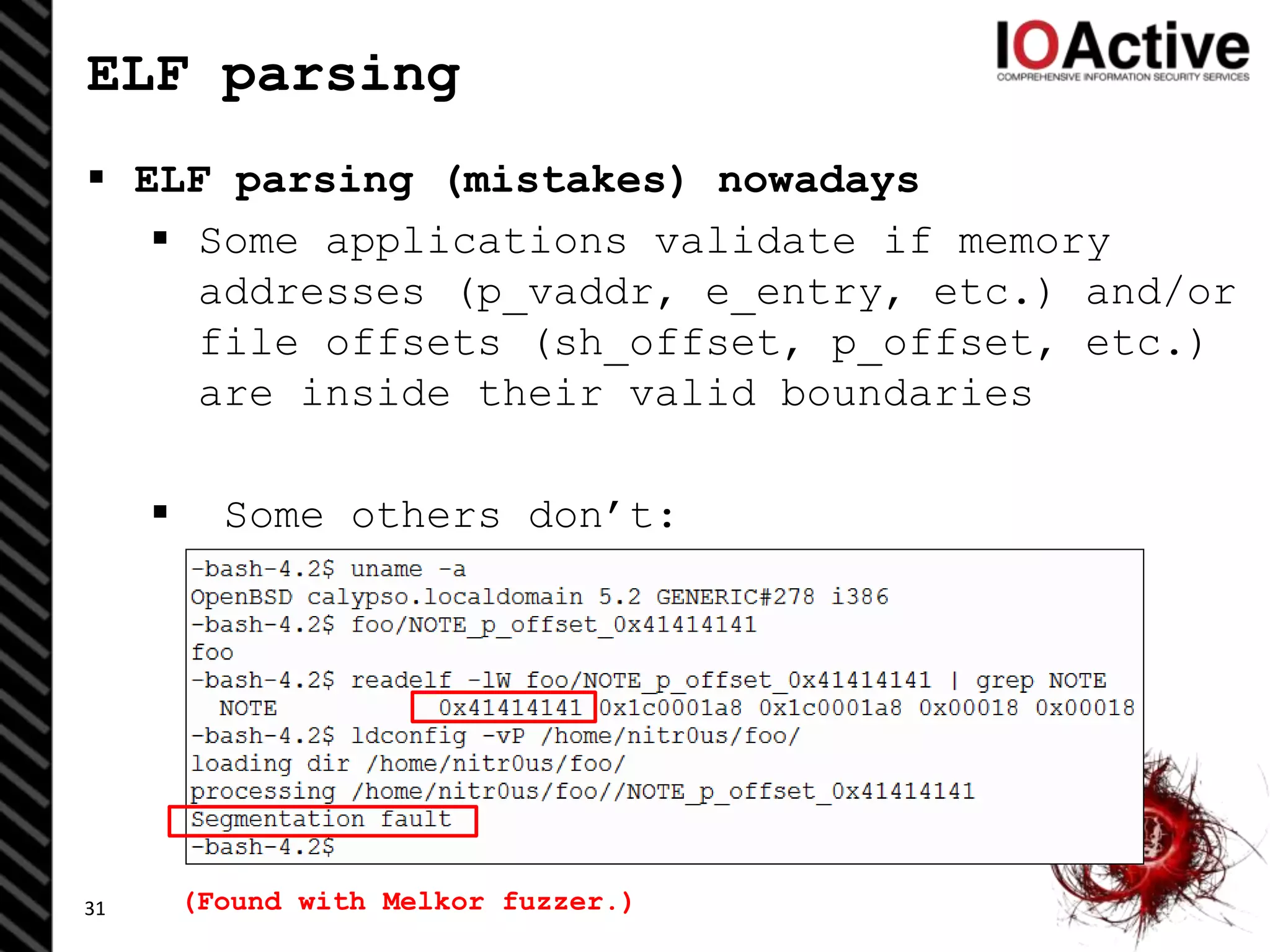 ELF parsing
 ELF parsing (mistakes) nowadays
 Some applications validate if memory
addresses (p_vaddr, e_entry, etc.) and/or
file offsets (sh_offset, p_offset, etc.)
are inside their valid boundaries
 Some others don’t:
31 (Found with Melkor fuzzer.)
 