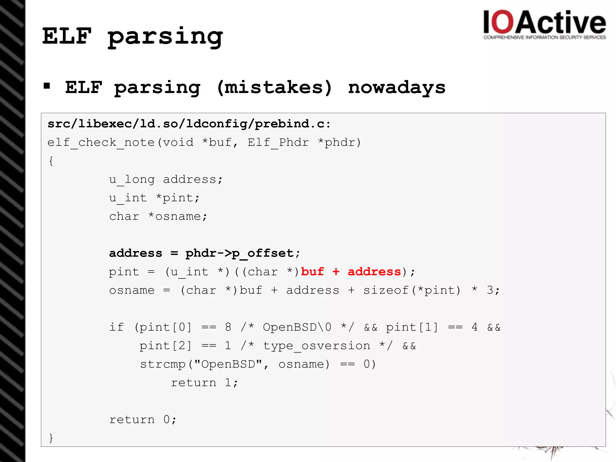 ELF parsing
 ELF parsing (mistakes) nowadays
32
src/libexec/ld.so/ldconfig/prebind.c:
elf_check_note(void *buf, Elf_Phdr *phdr)
{
u_long address;
u_int *pint;
char *osname;
address = phdr->p_offset;
pint = (u_int *)((char *)buf + address);
osname = (char *)buf + address + sizeof(*pint) * 3;
if (pint[0] == 8 /* OpenBSD0 */ && pint[1] == 4 &&
pint[2] == 1 /* type_osversion */ &&
strcmp("OpenBSD", osname) == 0)
return 1;
return 0;
}
 