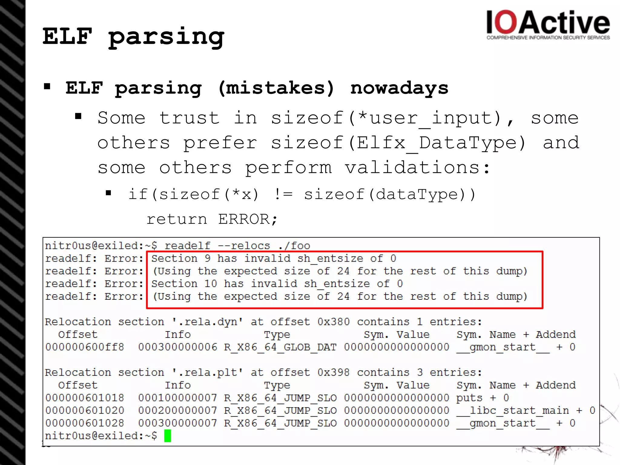 ELF parsing
 ELF parsing (mistakes) nowadays
 Some trust in sizeof(*user_input), some
others prefer sizeof(Elfx_DataType) and
some others perform validations:
 if(sizeof(*x) != sizeof(dataType))
return ERROR;
33
 