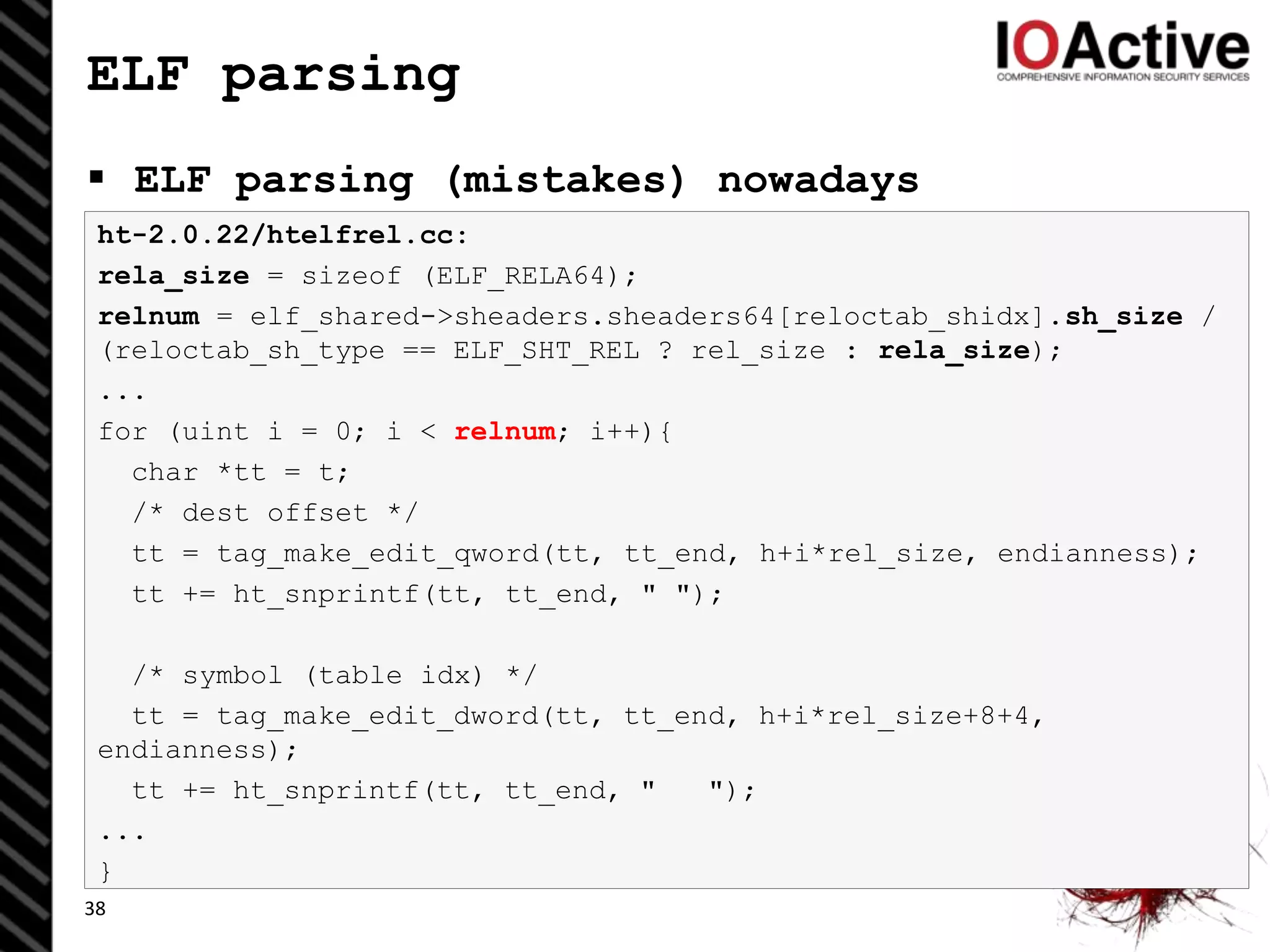 ELF parsing
 ELF parsing (mistakes) nowadays
38
ht-2.0.22/htelfrel.cc:
rela_size = sizeof (ELF_RELA64);
relnum = elf_shared->sheaders.sheaders64[reloctab_shidx].sh_size /
(reloctab_sh_type == ELF_SHT_REL ? rel_size : rela_size);
...
for (uint i = 0; i < relnum; i++){
char *tt = t;
/* dest offset */
tt = tag_make_edit_qword(tt, tt_end, h+i*rel_size, endianness);
tt += ht_snprintf(tt, tt_end, " ");
/* symbol (table idx) */
tt = tag_make_edit_dword(tt, tt_end, h+i*rel_size+8+4,
endianness);
tt += ht_snprintf(tt, tt_end, " ");
...
}
 