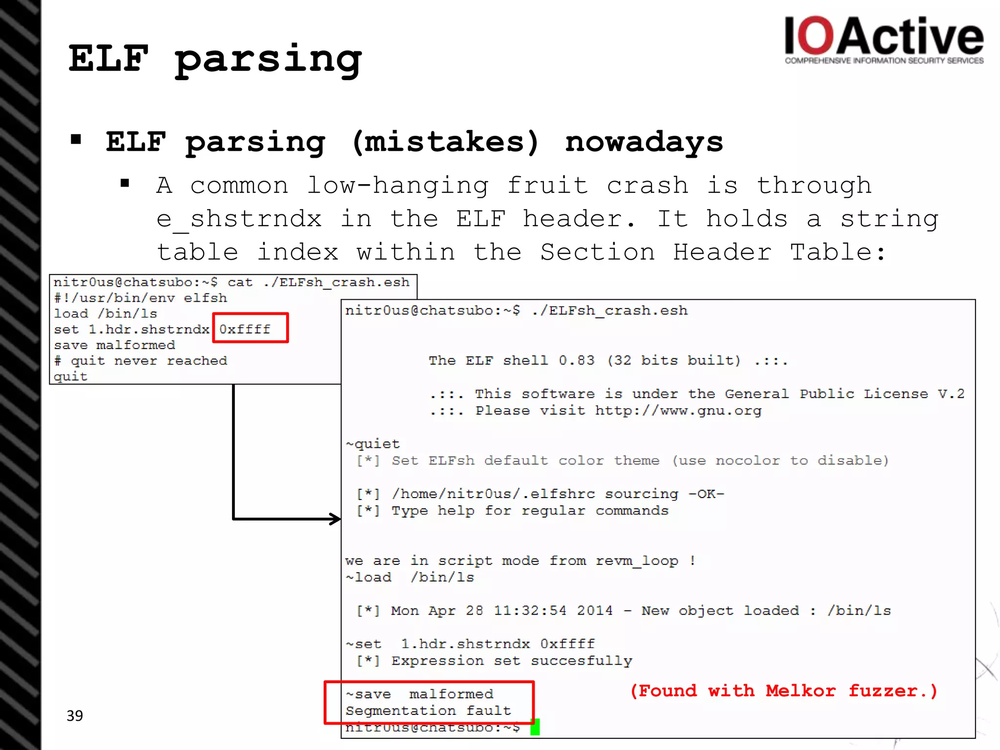 ELF parsing
 ELF parsing (mistakes) nowadays
 A common low-hanging fruit crash is through
e_shstrndx in the ELF header. It holds a string
table index within the Section Header Table:
39
(Found with Melkor fuzzer.)
 