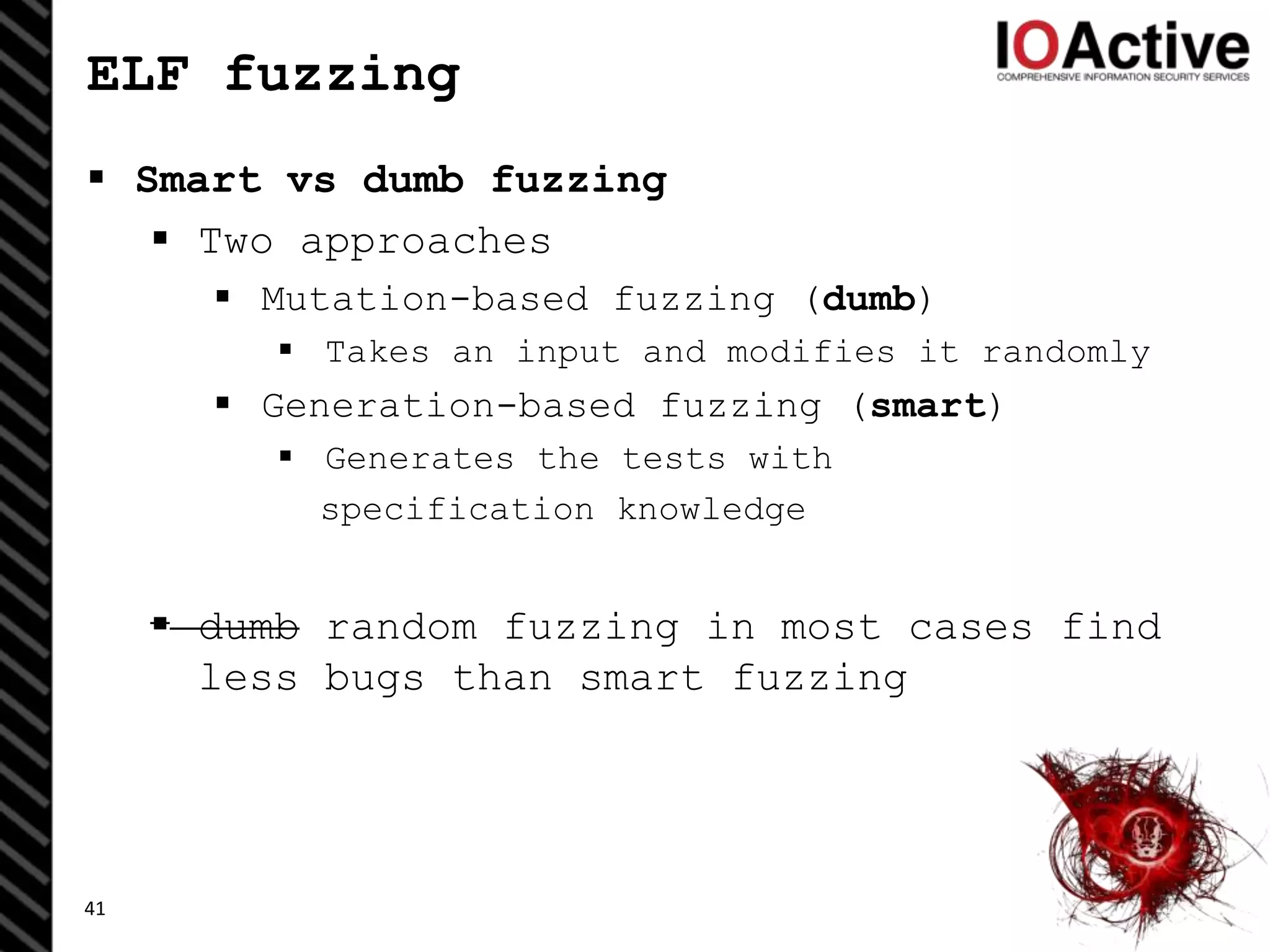 ELF fuzzing
 Smart vs dumb fuzzing
 Two approaches
 Mutation-based fuzzing (dumb)
 Takes an input and modifies it randomly
 Generation-based fuzzing (smart)
 Generates the tests with
specification knowledge
 dumb random fuzzing in most cases find
less bugs than smart fuzzing
41
 