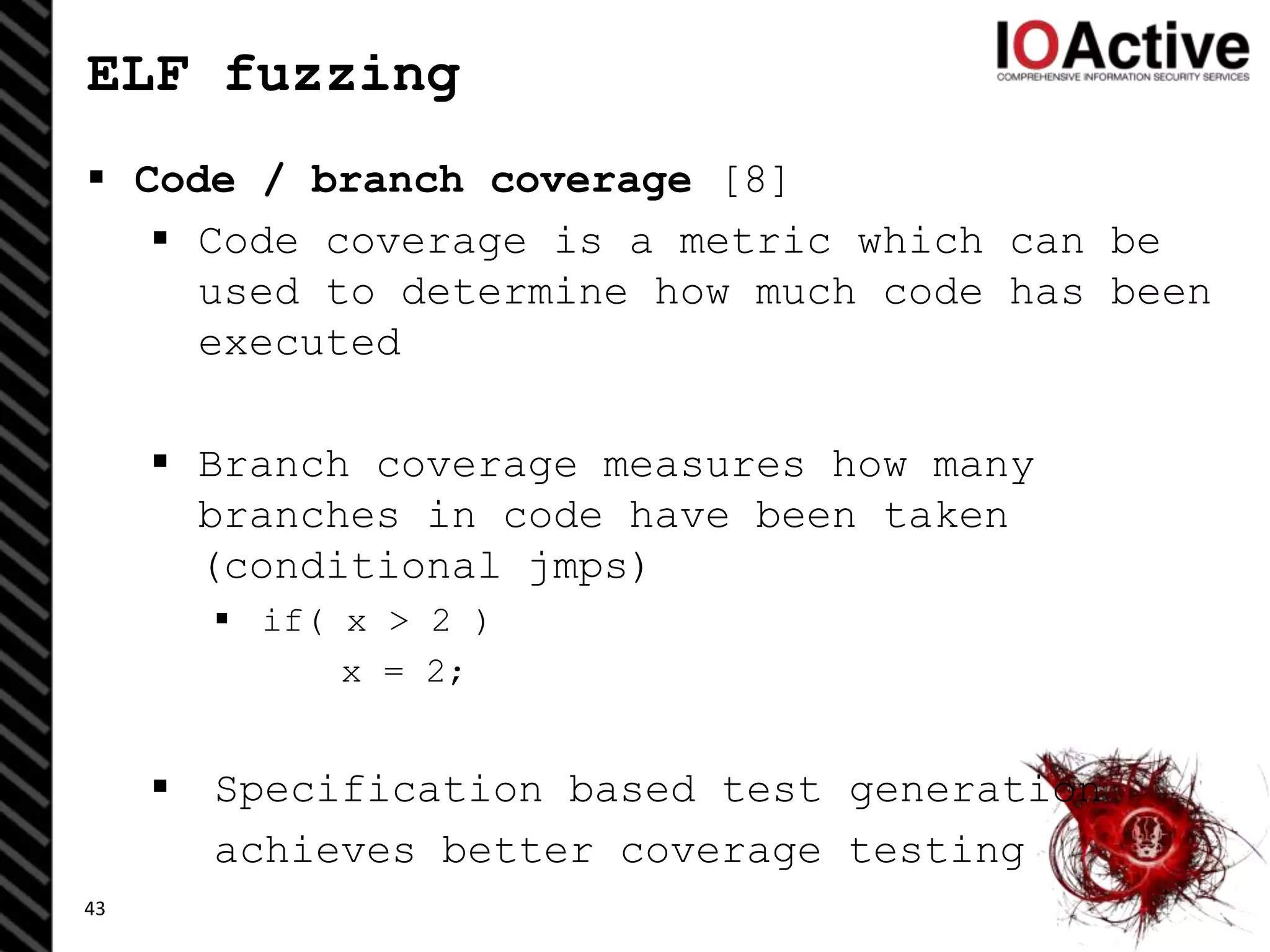 ELF fuzzing
 Code / branch coverage [8]
 Code coverage is a metric which can be
used to determine how much code has been
executed
 Branch coverage measures how many
branches in code have been taken
(conditional jmps)
 if( x > 2 )
x = 2;
 Specification based test generation
achieves better coverage testing
43
 