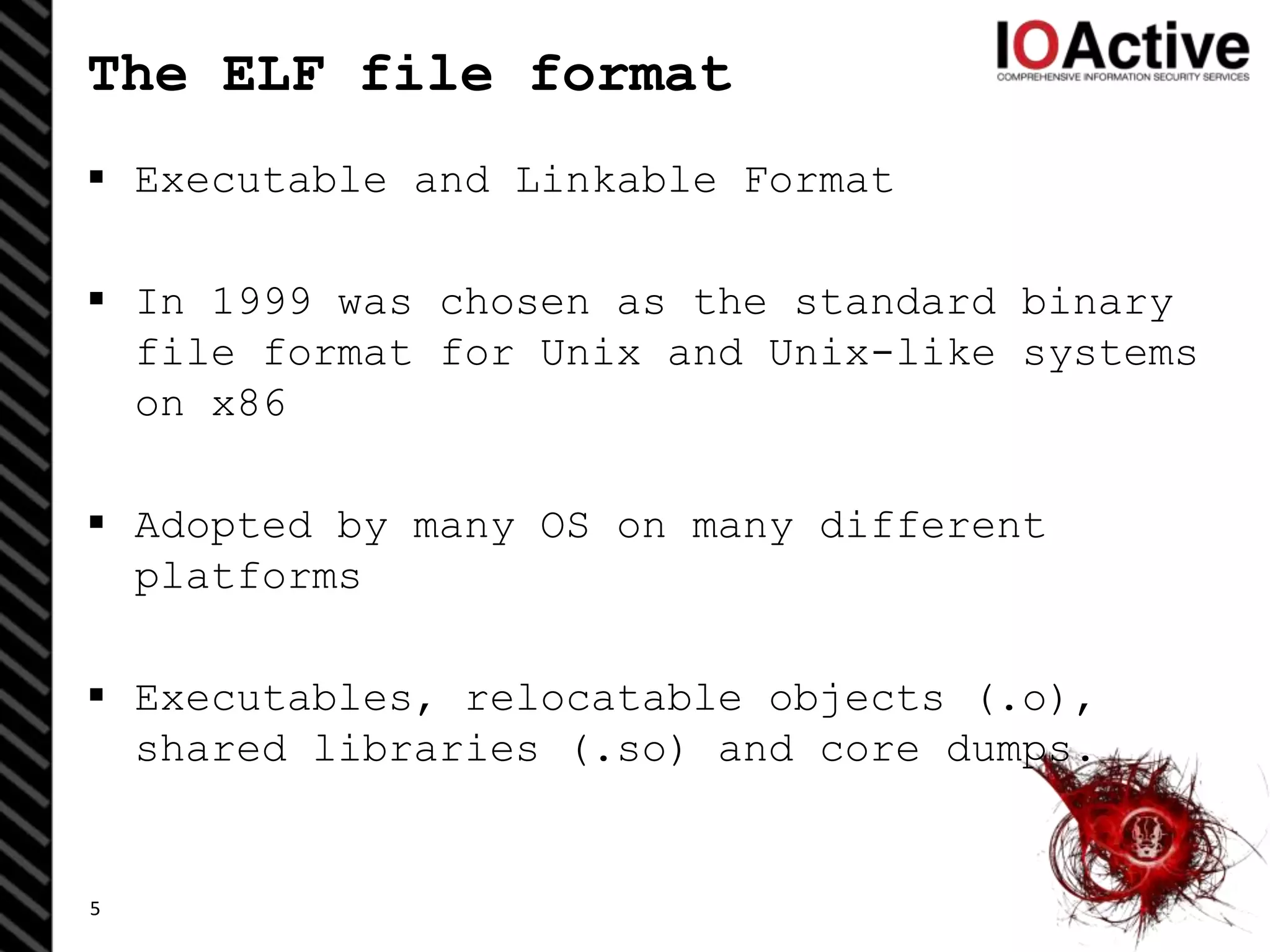 The ELF file format
 Executable and Linkable Format
 In 1999 was chosen as the standard binary
file format for Unix and Unix-like systems
on x86
 Adopted by many OS on many different
platforms
 Executables, relocatable objects (.o),
shared libraries (.so) and core dumps.
5
 