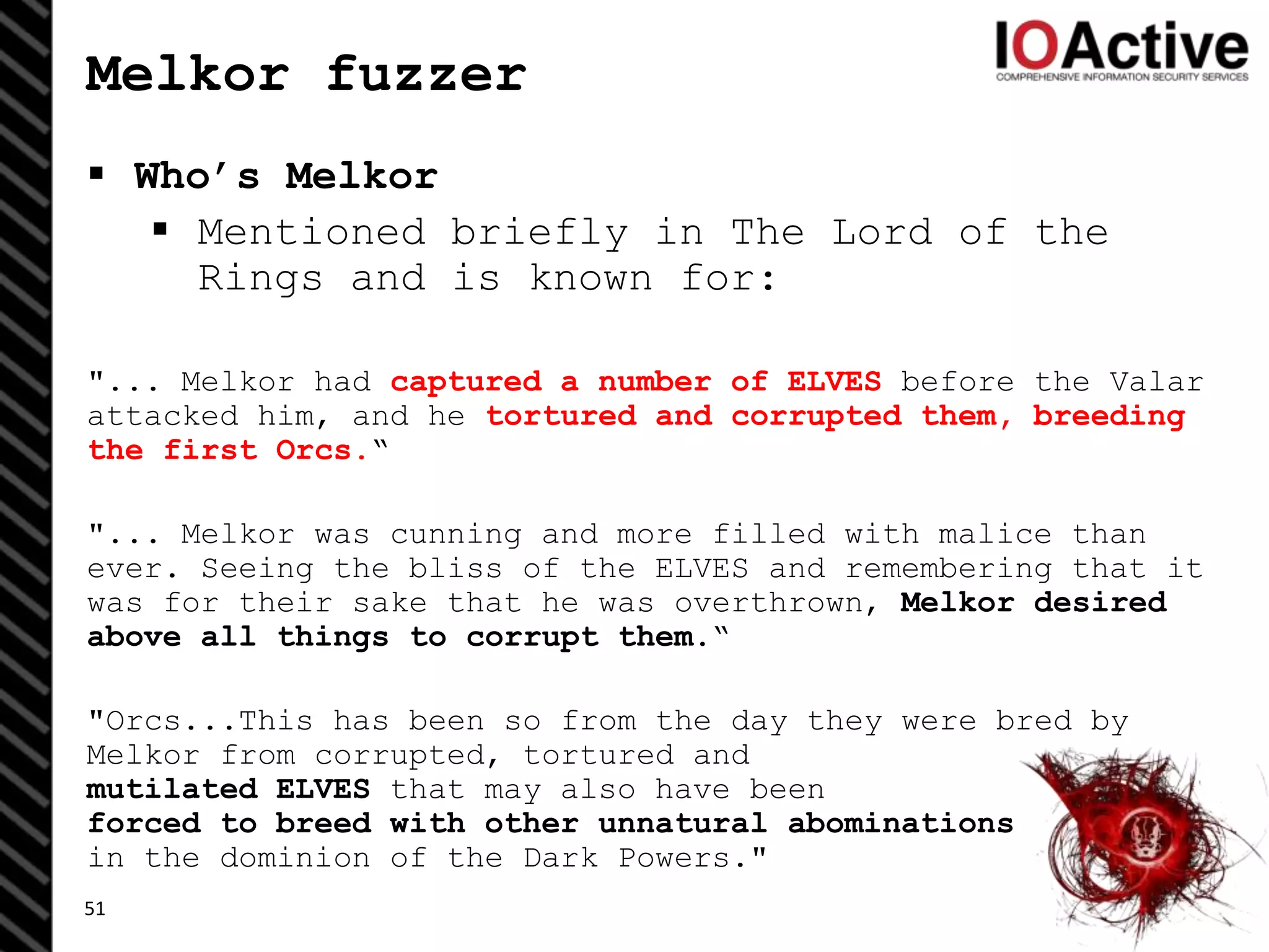 Melkor fuzzer
 Who’s Melkor
 Mentioned briefly in The Lord of the
Rings and is known for:
"... Melkor had captured a number of ELVES before the Valar
attacked him, and he tortured and corrupted them, breeding
the first Orcs.“
"... Melkor was cunning and more filled with malice than
ever. Seeing the bliss of the ELVES and remembering that it
was for their sake that he was overthrown, Melkor desired
above all things to corrupt them.“
"Orcs...This has been so from the day they were bred by
Melkor from corrupted, tortured and
mutilated ELVES that may also have been
forced to breed with other unnatural abominations
in the dominion of the Dark Powers."
51
 