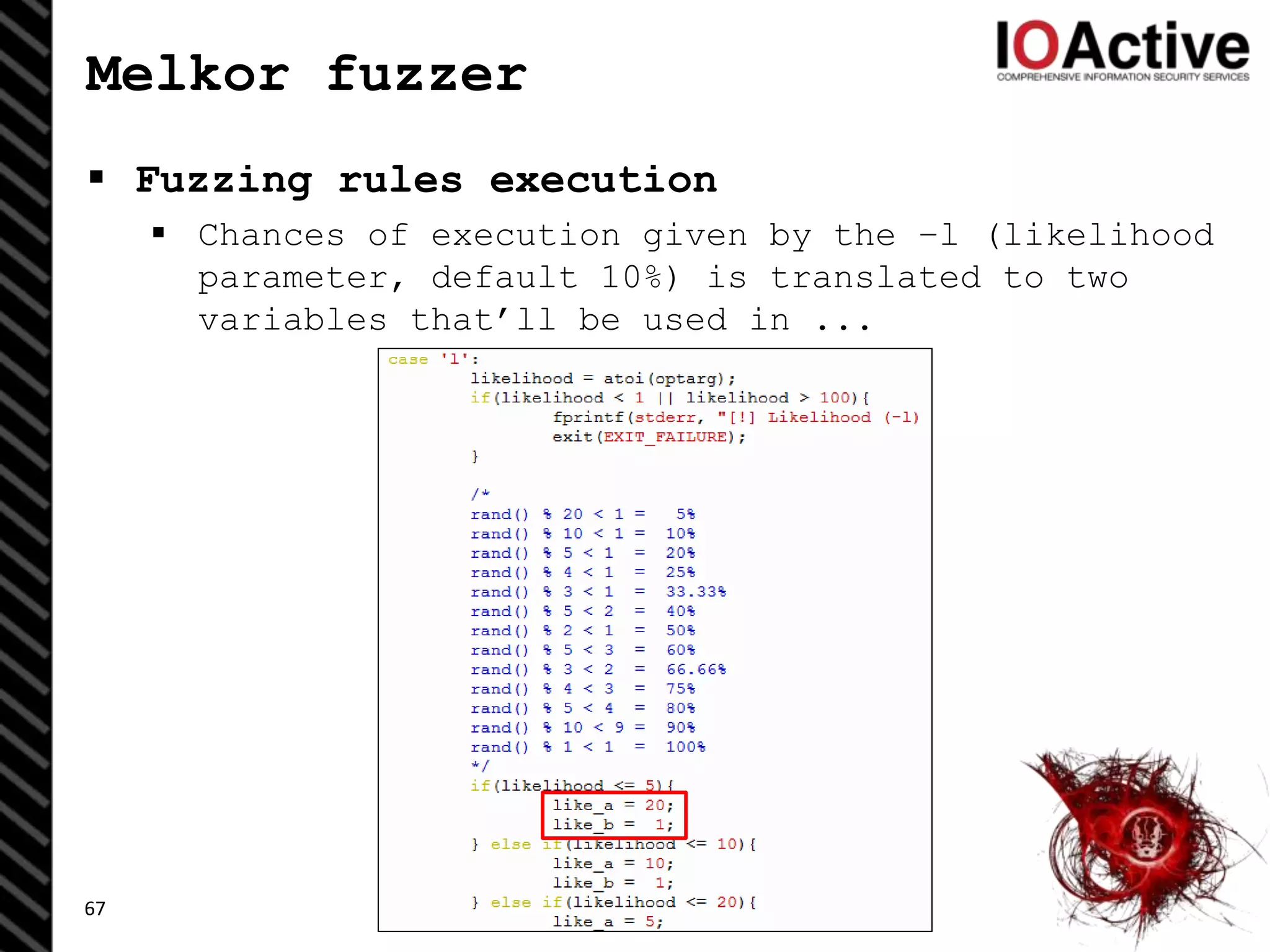 Melkor fuzzer
 Fuzzing rules execution
 Chances of execution given by the –l (likelihood
parameter, default 10%) is translated to two
variables that’ll be used in ...
67
 