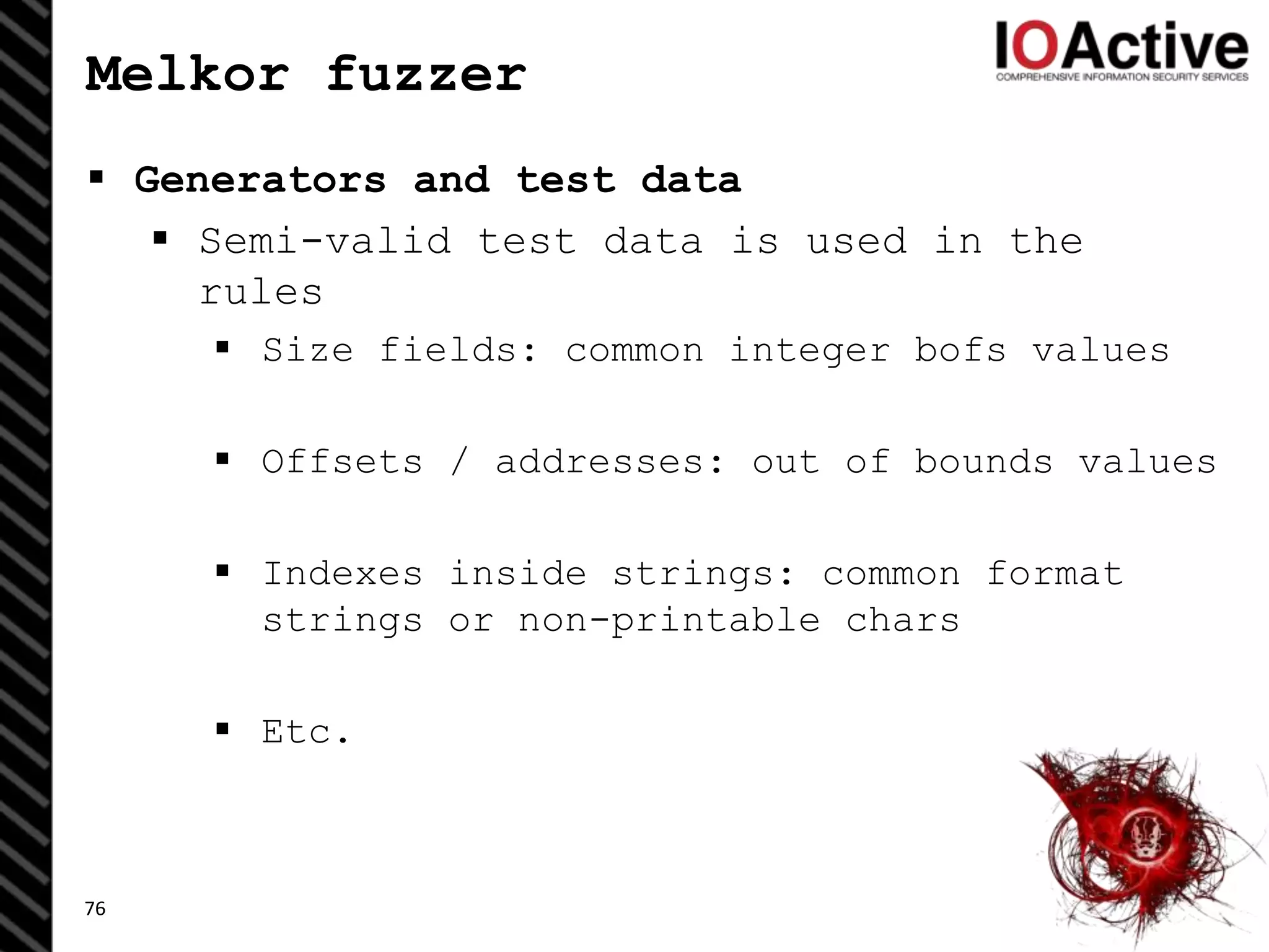 Melkor fuzzer
 Generators and test data
 Semi-valid test data is used in the
rules
 Size fields: common integer bofs values
 Offsets / addresses: out of bounds values
 Indexes inside strings: common format
strings or non-printable chars
 Etc.
76
 