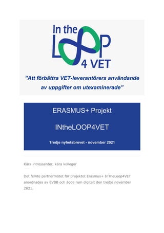 ”Att förbättra VET-leverantörers användande
av uppgifter om utexaminerade”
ERASMUS+ Projekt
INtheLOOP4VET
Tredje nyhetsbrevet - november 2021
Kära intressenter, kära kollegor
Det femte partnermötet för projektet Erasmus+ InTheLoop4VET
anordnades av EVBB och ägde rum digitalt den tredje november
2021.
 