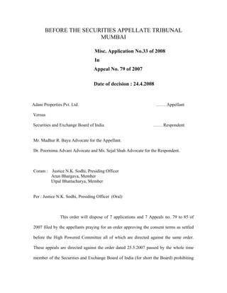 BEFORE THE SECURITIES APPELLATE TRIBUNAL
MUMBAI
Misc. Application No.33 of 2008
In
Appeal No. 79 of 2007
Date of decision : 24.4.2008
Adani Properties Pvt. Ltd. …… Appellant
Versus
Securities and Exchange Board of India …… Respondent
Mr. Madhur R. Baya Advocate for the Appellant.
Dr. Poornima Advani Advocate and Ms. Sejal Shah Advocate for the Respondent.
Coram : Justice N.K. Sodhi, Presiding Officer
Arun Bhargava, Member
Utpal Bhattacharya, Member
Per : Justice N.K. Sodhi, Presiding Officer (Oral)
This order will dispose of 7 applications and 7 Appeals no. 79 to 85 of
2007 filed by the appellants praying for an order approving the consent terms as settled
before the High Powered Committee all of which are directed against the same order.
These appeals are directed against the order dated 25.5.2007 passed by the whole time
member of the Securities and Exchange Board of India (for short the Board) prohibiting
 