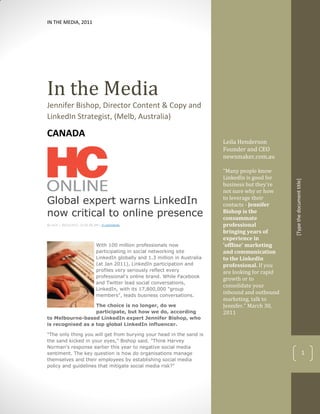 IN THE MEDIA, 2011




In the Media
Jennifer Bishop, Director Content & Copy and
LinkedIn Strategist, (Melb, Australia)

CANADA
                                                                              Leila Henderson
                                                                              Founder and CEO
                                                                              newsmaker.com.au

                                                                              “Many people know
                                                                              LinkedIn is good for




                                                                                                      [Type the document title]
                                                                              business but they're
                                                                              not sure why or how
Global expert warns LinkedIn                                                  to leverage their
                                                                              contacts - Jennifer
now critical to online presence                                               Bishop is the
                                                                              consummate
By HCA | 30/03/2011 12:00:00 AM | 0 comments                                  professional
                                                                              bringing years of
                                                                              experience in
                             With 100 million professionals now               'offline' marketing
                             participating in social networking site          and communication
                             LinkedIn globally and 1.3 million in Australia   to the LinkedIn
                             (at Jan 2011), LinkedIn participation and        professional. If you
                             profiles very seriously reflect every            are looking for rapid
                             professional's online brand. While Facebook
                                                                              growth or to
                             and Twitter lead social conversations,
                                                                              consolidate your
                             LinkedIn, with its 17,800,000 "group
                             members", leads business conversations.
                                                                              inbound and outbound
                                                                              marketing, talk to
                   The choice is no longer, do we                             Jennifer.” March 30,
                   participate, but how we do, according                      2011
to Melbourne-based LinkedIn expert Jennifer Bishop, who
is recognised as a top global LinkedIn influencer.

"The only thing you will get from burying your head in the sand is
the sand kicked in your eyes," Bishop said. "Think Harvey
Norman's response earlier this year to negative social media
sentiment. The key question is how do organisations manage                                                                  1
themselves and their employees by establishing social media
policy and guidelines that mitigate social media risk?"
 