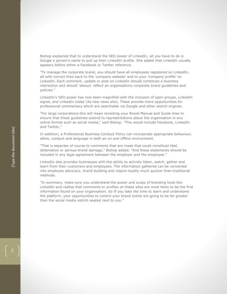 Bishop explained that to understand the SEO power of LinkedIn, all you have to do is
                            Google a person's name to pull up their LinkedIn profile. She added that LinkedIn usually
                            appears before either a Facebook or Twitter reference.

                            "To manage the corporate brand, you should have all employees registered on LinkedIn,
                            all with correct links back to the 'company website' and to your 'company profile' on
                            LinkedIn. Each comment, update or post on LinkedIn should constitute a business
                            interaction and should 'always' reflect an organisations corporate brand guidelines and
                            policies."

                            LinkedIn's SEO power has now been magnified with the inclusion of open groups, LinkedIn
                            signal, and LinkedIn today (its new news site). These provide more opportunities for
                            professional commentary which are searchable via Google and other search engines.

                            "For large corporations this will mean revisiting your Brand Manual and Guide lines to
                            ensure that these guidelines extend to representations about the organisation in any
                            online format such as social media," said Bishop. "This would include Facebook, LinkedIn
                            and Twitter."
[Type the document title]




                            In addition, a Professional Business Conduct Policy can incorporate appropriate behaviour,
                            attire, conduct and language in both an on and offline environment.

                            "That is separate of course to comments that are made that could constitute libel,
                            defamation or serious brand damage," Bishop added. "And these statements should be
                            included in any legal agreement between the employer and the employee."

                            LinkedIn also provides businesses with the ability to actively listen, watch, gather and
                            learn from their customers and employees. The information gathered can be converted
                            into employee advocacy, brand building and inspire loyalty much quicker than traditional
                            methods.

                            "In summary, make sure you understand the power and scope of branding tools like
                            LinkedIn and realise that comments or profiles on these sites are most likely to be the first
                            information found on your organisation. So If you take the time to learn and understand
                            the platform, your opportunities to control your brand online are going to be far greater
                            than the social media ostrich seated next to you."




2
 