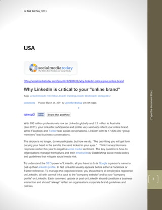 IN THE MEDIA, 2011




USA




http://socialmediatoday.com/jenniferlb/281412/why-linkedin-critical-your-online-brand


Why LinkedIn is critical to your "online brand"




                                                                                                [Type the document title]
Tags: LinkedInlinkedIn 100 millionLinkedIn brandingLinkedIn SEOlinkedin strategySEO


comments     Posted March 26, 2011 by Jennifer Bishop with 87 reads

                                                   0


retweet3     Share    Share this postNew


With 100 million professionals now on LinkedIn globally and 1.3 million in Australia
(Jan.2011), your LinkedIn participation and profile very seriously reflect your online brand.
While Facebook and Twitter lead social conversations, LinkedIn with its 17,800,000 “group
members” lead business conversations.

The choice is no longer, do we participate, but how we do. “The only thing you will get form
burying your head in the sand is the sand kicked in your eyes.” Think Harvey Normans
response earlier this year to negativesocial media sentiment. The key question is how do
organisations manage themselves and their employeesby establishing social media policy
and guidelines that mitigate social media risk.

To understand the SEO power of LinkedIn, all you have to do is Google a person’s name to
pull up theirLinkedIn profile. In fact LinkedIn usually appears before either a Facebook or
Twitter reference. To manage the corporate brand, you should have all employees registered
on LinkedIn, all with correct links back to the "company website" and to your "company
profile" on LinkedIn. Each comment, update or post on LinkedIn should constitute a business                           3
interaction and should "always" reflect an organisations corporate brand guidelines and
policies.
 