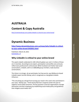 IN THE MEDIA, 2011




AUSTRALIA
Content & Copy Australia
http://contentandcopy.com.au/why-linkedin-is-critical-to-your-online-brand/




Dynamic Business




                                                                                        [Type the document title]
http://www.dynamicbusiness.com.au/news/why-linkedin-is-critical-
to-your-online-brand-2432011.html
Published | March 24, 2011
Comments | 4

Why LinkedIn is critical to your online brand
This week LinkedIn celebrated its 100 millionth global user and 1.3 million of those
are in Australia. According to one expert, participation and profiles very seriously
reflect every professional’s online brand. While Facebook and Twitter lead social
conversations, LinkedIn, with its 17,800,000 group members, leads business
conversations.

The choice is no longer, do we participate, but how we do, says Melbourne-based
LinkedIn expert Jennifer Bishop, who is recognised as a top global LinkedIn
influencer.

“The only thing you will get from burying your head in the sand is the sand kicked in
your eyes,” Bishop says. “Think Harvey Norman’s response earlier this year to
negative social media sentiment. The key question is how do organisations manage
themselves and their employees by establishing social media policy and guidelines                             5
that mitigate social media risk?”
 