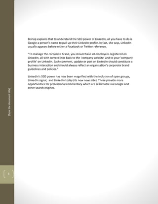 Bishop explains that to understand the SEO power of LinkedIn, all you have to do is
                            Google a person’s name to pull up their LinkedIn profile. In fact, she says, LinkedIn
                            usually appears before either a Facebook or Twitter reference.

                            “To manage the corporate brand, you should have all employees registered on
                            LinkedIn, all with correct links back to the ‘company website’ and to your ‘company
                            profile’ on LinkedIn. Each comment, update or post on LinkedIn should constitute a
                            business interaction and should always reflect an organisation’s corporate brand
                            guidelines and policies.”

                            LinkedIn’s SEO power has now been magnified with the inclusion of open groups,
                            LinkedIn signal, and LinkedIn today (its new news site). These provide more
                            opportunities for professional commentary which are searchable via Google and
                            other search engines.
[Type the document title]




6
 