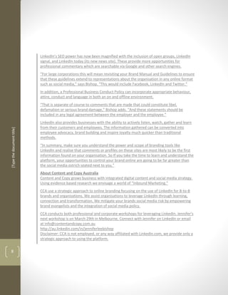 LinkedIn’s SEO power has now been magnified with the inclusion of open groups, LinkedIn
                            signal, and LinkedIn today (its new news site). These provide more opportunities for
                            professional commentary which are searchable via Google and other search engines.
                            “For large corporations this will mean revisiting your Brand Manual and Guidelines to ensure
                            that these guidelines extend to representations about the organisation in any online format
                            such as social media,” says Bishop. “This would include Facebook, LinkedIn and Twitter.”
                            In addition, a Professional Business Conduct Policy can incorporate appropriate behaviour,
                            attire, conduct and language in both an on and offline environment.
                            “That is separate of course to comments that are made that could constitute libel,
                            defamation or serious brand damage,” Bishop adds. “And these statements should be
                            included in any legal agreement between the employer and the employee.”
                            LinkedIn also provides businesses with the ability to actively listen, watch, gather and learn
                            from their customers and employees. The information gathered can be converted into
[Type the document title]




                            employee advocacy, brand building and inspire loyalty much quicker than traditional
                            methods.
                            “In summary, make sure you understand the power and scope of branding tools like
                            LinkedIn and realise that comments or profiles on these sites are most likely to be the first
                            information found on your organisation. So If you take the time to learn and understand the
                            platform, your opportunities to control your brand online are going to be far greater than
                            the social media ostrich seated next to you.”
                            About Content and Copy Australia
                            Content and Copy grows business with integrated digital content and social media strategy.
                            Using evidence based research we envisage a world of “Inbound Marketing.”
                            CCA use a strategic approach to online branding focusing on the use of LinkedIn for B-to-B
                            brands and organisations. We assist organisations to leverage LinkedIn through learning,
                            connection and transformation. We mitigate your brands social media risk by empowering
                            brand evangelists and the integration of social media policy.
                            CCA conducts both professional and corporate workshops for leveraging LinkedIn. Jennifer’s
                            next workshop is on March 29th in Melbourne. Connect with Jennifer on LinkedIn or email
                            at info@contentandcopy.com.au
                            http://au.linkedin.com/in/jenniferleebishop
                            Disclaimer: CCA is not employed, or any way affiliated with LinkedIn.com, we provide only a
                            strategic approach to using the platform.


8
 