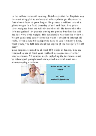 In the mid-seventeenth century, Dutch scientist Jan Baptista van
Helmont struggled to understand where plants get the material
that allows them to grow larger. He planted a willow tree of a
given weight in a ﬁxed quantity of soil and then, ﬁve years
later, weighed both the willow and the soil. He found that the
tree had gained 164 pounds during the period but that the soil
had lost very little weight. His conclusion was that the willow’s
weight gain came solely from the water it absorbed through its
roots. If you could be transported back to van Helmont’s time,
what would you tell him about the source of the willow’s weight
gain?
Your response should be at least 200 words in length. You are
required to use at least your textbook as source material for
your response. All sources used, including the textbook, must
be referenced; paraphrased and quoted material must have
accompanying citations.
 