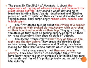 The poem In The Midst of Hardship  is about the experience of a group of villagers who go out to search for a lostalbino buffalo.They spend a whole day and night braving a terrible flood , amidst dead animal and floating pieces of bark. In spite  of their extreme discomfort and failed mission, They surprisingly remain calm, hopeful and in high spirit.