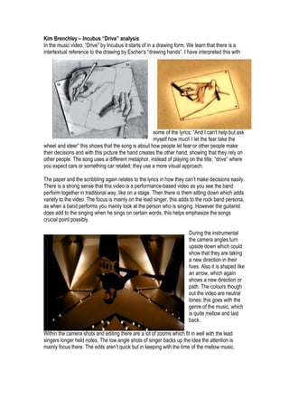 Kim Brenchley – Incubus “Drive” analysis <br />2286004572002971800457200In the music video, “Drive” by Incubus it starts of in a drawing form. We learn that there is a intertextual reference to the drawing by Escher’s “drawing hands”. I have interpreted this with <br />some of the lyrics; “And I can't help but ask myself how much I let the fear take the wheel and steer” this shows that the song is about how people let fear or other people make their decisions and with this picture the hand creates the other hand, showing that they rely on other people. The song uses a different metaphor, instead of playing on the title, “drive” where you expect cars or something car related; they use a more visual approach. <br />The paper and the scribbling again relates to the lyrics in how they can’t make decisions easily. There is a strong sense that this video is a performance-based video as you see the band perform together in traditional way, like on a stage. Then there is them sitting down which adds variety to the video. The focus is mainly on the lead singer, this adds to the rock band persona, as when a band performs you mainly look at the person who is singing. However the guitarist does add to the singing when he sings on certain words, this helps emphasize the songs crucial point possibly.<br />0132715<br />During the instrumental the camera angles turn upside down which could show that they are taking a new direction in their lives. Also it is shaped like an arrow, which again shows a new direction or path. The colours though out the video are neutral tones; this goes with the genre of the music, which is quite mellow and laid back. <br />Within the camera shots and editing there are a lot of zooms which fit in well with the lead singers longer held notes. The low angle shots of singer backs up the idea the attention is mainly focus there. The edits aren’t quick but in keeping with the time of the mellow music. <br />