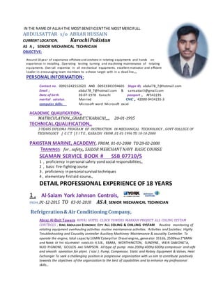 IN THE NAME OFALLAH THE MOST BENEFICIENTTHE MOST MERCIFULL
ABDULSATTAR s/o ABRAR HUSSAIN
CURRENT LOCATION, Karachi Pakistan
AS A , SENIOR MECHANICAL TECHNICIAN
OBJECTIVE:
Around 18 year of experience offshore and onshore in rotating equipments and hands on
experience in installing. Operating testing turning and machining maintenance of rotating
equipments. Over all expertise in all mechanical equipments. excellent motivator and efficient
leader in encouraging team members to achieve target with in a dead line,,,,
PERSONAL INFORMATION:
Contact no. 00923242552623 AND 00923343394605 Skype ID, abdul78_7@hotmail.com
Email ; abdul78_7@hotmail.com & samsattar3@gmail.com
Date of birth. 30-07-1978 Karachi passport ,, AF542235
marital satatus. Married CNIC ,, 42000-9434235-3
computer skills: Microsoft word Microsoft excel
ACADEMIC QUALIFICATION,,
MATRICULATION,,,GRADE’C’KARACHI,,,,, 20-01-1995
TECHNICAL.QUALIFICATION,,
3 YEARS DIPLOMA PROGRAM OF INSTRUCTION IN MECHANICAL TECHNOLOGY , GOVT COLLEGE OF
TECHNOLOGY [ G C T ] S I T E , KARACHI FROM ,01-01-1996 TO 10-10-2000
PAKISTAN MARINE, ACADEMY, FROM, 01-01-2008 TO 28-02-2008
TRAININGS: for , safety,, SAILOR MERCHANT NAVY BASIC COURSE
SEAMAN SERVICE BOOK # SSB 07710/S
1 , proficiency inpersonal safety yondsocial responsibilities,,
2 , basic fire-fightingcourse
3 , proficiency inpersonal survival techniques
4 , elementary firstaid-course,,
DETAIL PROFESSIONAL EXPERIENCE OF 18 YEARS
1 , Al-Salam York Johnson Controls,
FROM ,01-12-2015 TO 03-01-2018 AS A SENIOR MECHANICAL TECHNICIAN
Refrigeration& Air Conditioning Company,
Abraj Al-Bait Towers ROYAL HOTEL CLOCK TAWERS MAKKAH PROJECT ALL COLING SYSTAM
CONTROLS , KING ABDULLAH ECONOMIC CITY ALL COLING & CHILLING SYSTAM Routine monitoring of
rotating equipment overhauling activities routine maintenance activities. Activities and Societies: Highly
Troubleshooting and Causality controller Auxiliary Machinery Maintenance & causality Controller. To
operate the engine, total capacity 16MW Caterpillar Diesel engine,,generator 3516b, 2500kva 2*8MW
and NAME OF THE EQUIPMENT HANDLED: K.S.B., EBARA, WORTHINGTON, SUNDYNE, WEIR GABIONETA,
NUO PIGNONE, GOULDS AND SIMPSON. All type of pump max.200hp 400hp 600hp compressor and safe
and smooth operation for plant. ( icac ). Pump, Compressor, Static and Rotary Equipment & Valves, Heat
Exchanger To seek a challenging position in progressive organization with us aim to contribute positively
towards the objectives of the organization to the best of capabilities and to enhance my professional
skills…
 