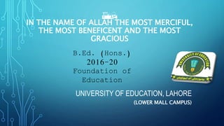 AH
IN THE NAME OF ALLAH THE MOST MERCIFUL,
THE MOST BENEFICENT AND THE MOST
GRACIOUS
UNIVERSITY OF EDUCATION, LAHORE
(LOWER MALL CAMPUS)
B.Ed. (Hons.)
2016-20
Foundation of
Education
 