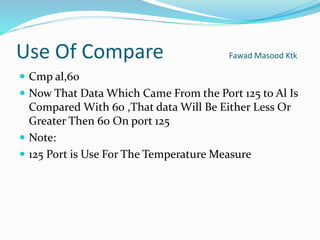 Use Of Compare Fawad Masood Ktk
 Cmp al,60
 Now That Data Which Came From the Port 125 to Al Is
Compared With 60 ,That data Will Be Either Less Or
Greater Then 60 On port 125
 Note:
 125 Port is Use For The Temperature Measure
 