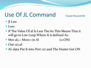 Use Of JL Command Fawad Masood Ktk
 Jl Low
 Low:
 If The Value Of al Is Less The 60 This Means That it
will go to Low Loop Where It is defined As:
 Mov al,1 ; Move 1 in Al (1=ON)
 Out 127,al
 AL data Put It into Port 127 and The Heater Get ON
 