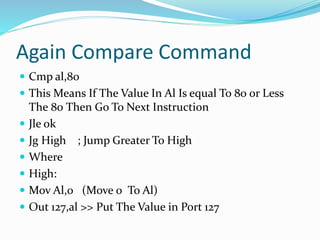 Again Compare Command
 Cmp al,80
 This Means If The Value In Al Is equal To 80 or Less
The 80 Then Go To Next Instruction
 Jle ok
 Jg High ; Jump Greater To High
 Where
 High:
 Mov Al,0 (Move 0 To Al)
 Out 127,al >> Put The Value in Port 127
 