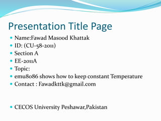 Presentation Title Page
 Name:Fawad Masood Khattak
 ID: (CU-58-2011)
 Section A
 EE-2011A
 Topic:
 emu8086 shows how to keep constant Temperature
 Contact : Fawadkttk@gmail.com
 CECOS University Peshawar,Pakistan
 