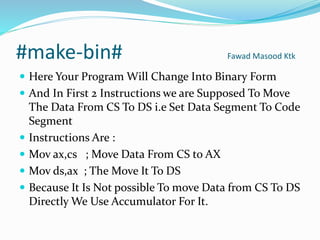 #make-bin# Fawad Masood Ktk
 Here Your Program Will Change Into Binary Form
 And In First 2 Instructions we are Supposed To Move
The Data From CS To DS i.e Set Data Segment To Code
Segment
 Instructions Are :
 Mov ax,cs ; Move Data From CS to AX
 Mov ds,ax ; The Move It To DS
 Because It Is Not possible To move Data from CS To DS
Directly We Use Accumulator For It.
 