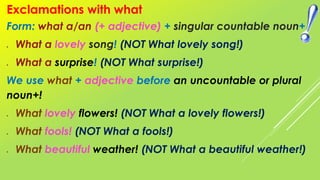 Form: what a/an (+ adjective) + singular countable noun+
 What a lovely song! (NOT What lovely song!)
 What a surprise! (NOT What surprise!)
We use what + adjective before an uncountable or plural
noun+!
 What lovely flowers! (NOT What a lovely flowers!)
 What fools! (NOT What a fools!)
 What beautiful weather! (NOT What a beautiful weather!)
Exclamations with what
 
