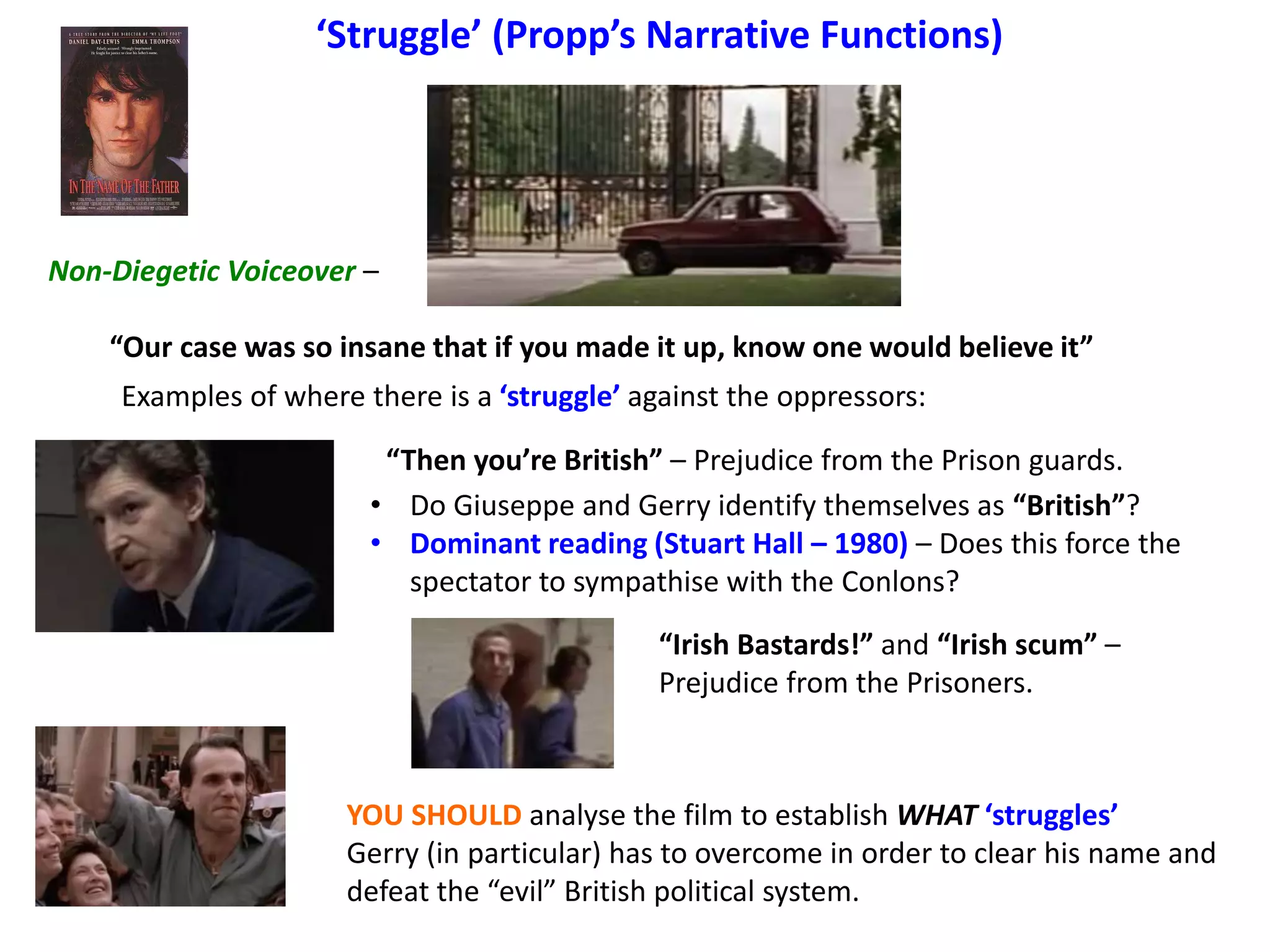 ‘Struggle’ (Propp’s Narrative Functions)
Non-Diegetic Voiceover –
“Our case was so insane that if you made it up, know one would believe it”
Examples of where there is a ‘struggle’ against the oppressors:
“Then you’re British” – Prejudice from the Prison guards.
“Irish Bastards!” and “Irish scum” –
Prejudice from the Prisoners.
YOU SHOULD analyse the film to establish WHAT ‘struggles’
Gerry (in particular) has to overcome in order to clear his name and
defeat the “evil” British political system.
• Do Giuseppe and Gerry identify themselves as “British”?
• Dominant reading (Stuart Hall – 1980) – Does this force the
spectator to sympathise with the Conlons?
 