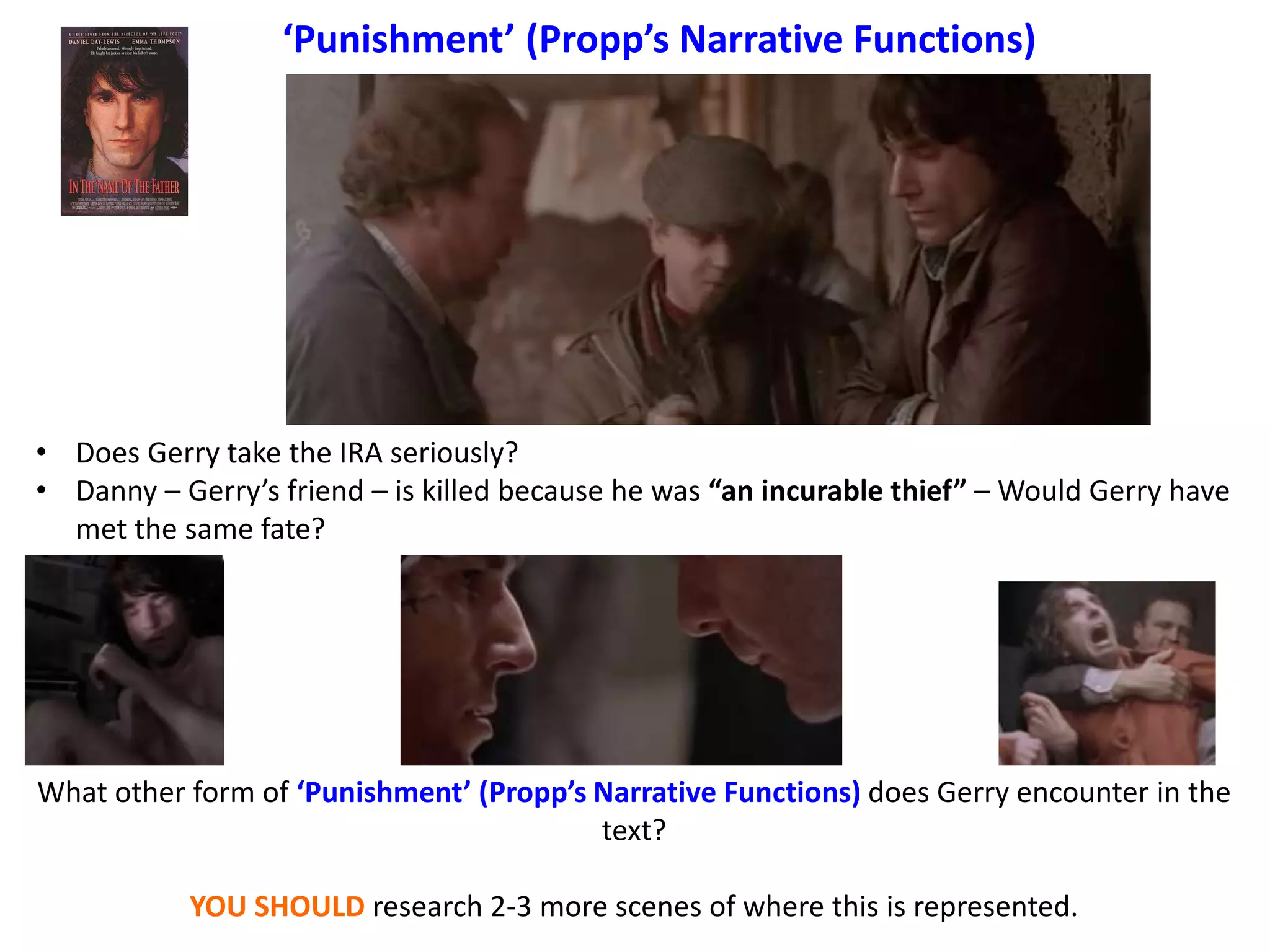 ‘Punishment’ (Propp’s Narrative Functions)
• Does Gerry take the IRA seriously?
• Danny – Gerry’s friend – is killed because he was “an incurable thief” – Would Gerry have
met the same fate?
What other form of ‘Punishment’ (Propp’s Narrative Functions) does Gerry encounter in the
text?
YOU SHOULD research 2-3 more scenes of where this is represented.
 