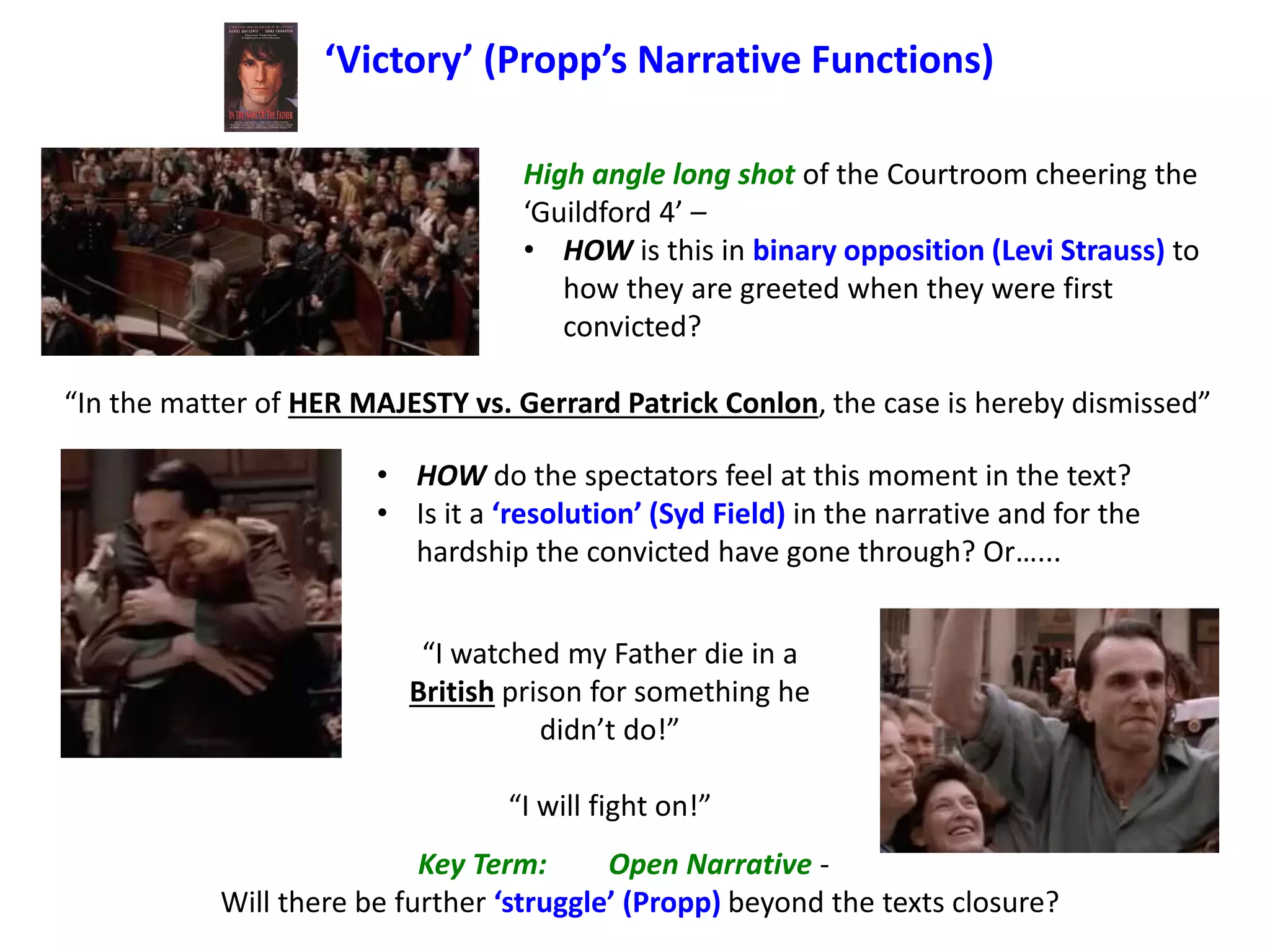 ‘Victory’ (Propp’s Narrative Functions)
High angle long shot of the Courtroom cheering the
‘Guildford 4’ –
• HOW is this in binary opposition (Levi Strauss) to
how they are greeted when they were first
convicted?
“In the matter of HER MAJESTY vs. Gerrard Patrick Conlon, the case is hereby dismissed”
• HOW do the spectators feel at this moment in the text?
• Is it a ‘resolution’ (Syd Field) in the narrative and for the
hardship the convicted have gone through? Or…...
“I watched my Father die in a
British prison for something he
didn’t do!”
“I will fight on!”
Key Term: Open Narrative -
Will there be further ‘struggle’ (Propp) beyond the texts closure?
 