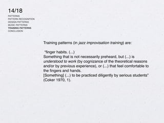 14/18
PATTERNS
PATTERN RECOGNITION
DESIGN PATTERNS
MUSIC PATTERNS
TRAINING PATTERNS
CONCLUSION
Training patterns (in jazz improvisation training) are:
“
fi
nger habits. (...)
Something that is not necessarily preheard, but (...) is
understood to work (by cognizance of the theoretical reasons
and/or by previous experience), or (...) that feel comfortable to
the
fi
ngers and hands.
[Something] (...) to be practiced diligently by serious students”
(Coker 1970, 1).
 