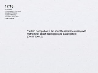 17/18
PATTERNS
PATTERN RECOGNITION
DESIGN PATTERNS
MUSIC PATTERNS
TRAINING PATTERNS
CONCLUSION
“Pattern Recognition is the scienti
fi
c discipline dealing with
methods for object description and classi
fi
cation”.
(De Sà 2001, 2)
 