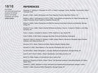 18/18
PATTERNS
PATTERN RECOGNITION
DESIGN PATTERNS
MUSIC PATTERNS
TRAINING PATTERNS
CONCLUSION
REFERENCES
Alexander C, Ishikawa S, Silverstein M (1977), A Pattern Language: Towns, Buildings, Construction, Oxford
University Press.
Bezdek J (1981), Pattern Recognition with Fuzzy Objective Function Algorithms, Plenum, NY.
Bezdek J, Keller J, Krishnapuram R, Pal N. (1999), Fuzzy Models and Algorithms for Pattern Recognition and
Image Processing, Kluwer Academic Publishers Norwell, MA.
Bishop C, (2006), Pattern Recognition and Machine Learning (Information Science and Statistics), Springer-
Verlag, NY.
Bushman F et al, (1996), Pattern-Oriented Software Architecture. Volume I. A System of Patterns, John Wiley
and Sons, NY.
Coker J, Casale J, Campbell G, Greene J (1970), Patterns for Jazz, Studio P/R.
Evitts P (2000), A UML Pattern Language, Macmillan Technical Publishing, Indianapolis
Gamma E, Helm R, Johnson R, Vlissides J (1998), Design Patterns, Elements of Reusable Object Oriented
Software, John Wiley and Sons, NY.
DeLeone (1971), Music: Patterns and Style, Addison-Weaslet, Reading, Mass.
Dennett D C (1991), Real Patterns, in The Journal of Philosophy, 88 (1) pp. 27-51
De Sà M (2001), Pattern Recognition - Concepts, Methods And Applications, Springer-Verlag, NY.
Duda R, Hart P, Stork D (2001), Pattern Classi
fi
cation, John Wiley and Sons, NY.
Munari B. (1968), Design e comunicazione visiva, Laterza, Bari
Mumford D, Desolneux A (2010), Pattern Theory: The Stochastic Analysis of Real-World Signals. A K Peters,
Natick, Mass.
Ockelford A, (2005), Repetition in music: theoretical and metatheoretical perspectives, Ashgate, London.
Pavlidis T (1980), Structural Pattern Recognition, Springer-Verlag, NY.
 