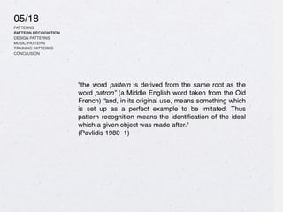05/18
PATTERNS
PATTERN RECOGNITION
DESIGN PATTERNS
MUSIC PATTERN
TRAINING PATTERNS
CONCLUSION
"the word pattern is derived from the same root as the
word patron” (a Middle English word taken from the Old
French) “and, in its original use, means something which
is set up as a perfect example to be imitated. Thus
pattern recognition means the identi
fi
cation of the ideal
which a given object was made after."
(Pavlidis 1980 1)
 