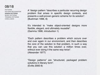 08/18
PATTERNS
PATTERN RECOGNITION
DESIGN PATTERNS
MUSIC PATTERNS
TRAINING PATTERNS
CONCLUSION
A “design pattern “describes a particular recurring design
problem that arises in speci
fi
c design contexts, and
presents a well-proven generic scheme for its solution”.
(Bushman 1996, 8)
It’s intended to “make object-oriented designs more
fl
exible, elegant, and ultimately reusable".
(Gamma 1998, introduction 1)
“Each pattern describes a problem which occurs over
and over again in our environment, and then describes
the core of the solution to that problem, in such a way
that you can use this solution a million times over,
without ever doing it the same way twice”.
(Alexander 1977)
"Design patterns” are “structured, packaged problem
solutions in literary form”.
(Evitts 2000 8)
 