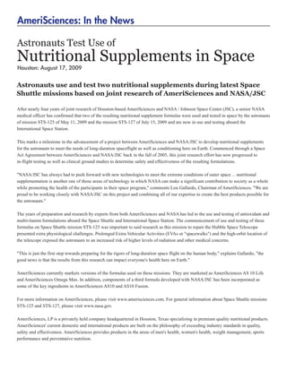 AmeriSciences: In the News

Astronauts Test Use of
Nutritional Supplements in Space
Houston: August 17, 2009


Astronauts use and test two nutritional supplements during latest Space
Shuttle missions based on joint research of AmeriSciences and NASA/JSC

After nearly four years of joint research of Houston-based AmeriSciences and NASA / Johnson Space Center (JSC), a senior NASA
medical officer has confirmed that two of the resulting nutritional supplement formulas were used and tested in space by the astronauts
of mission STS-125 of May 11, 2009 and the mission STS-127 of July 15, 2009 and are now in use and testing aboard the
International Space Station.

This marks a milestone in the advancement of a project between AmeriSciences and NASA/JSC to develop nutritional supplements
for the astronauts to meet the needs of long-duration spaceflight as well as conditioning here on Earth. Commenced through a Space
Act Agreement between AmeriSciences and NASA/JSC back in the fall of 2005, this joint research effort has now progressed to
in-flight testing as well as clinical ground studies to determine safety and effectiveness of the resulting formulations.

"NASA/JSC has always had to push forward with new technologies to meet the extreme conditions of outer space ... nutritional
supplementation is another one of those areas of technology in which NASA can make a significant contribution to society as a whole
while promoting the health of the participants in their space program," comments Lou Gallardo, Chairman of AmeriSciences. "We are
proud to be working closely with NASA/JSC on this project and combining all of our expertise to create the best products possible for
the astronauts."

The years of preparation and research by experts from both AmeriSciences and NASA has led to the use and testing of antioxidant and
multivitamin formulations aboard the Space Shuttle and International Space Station. The commencement of use and testing of these
formulas on Space Shuttle mission STS-125 was important to said research as this mission to repair the Hubble Space Telescope
presented extra physiological challenges. Prolonged Extra-Vehicular Activities (EVAs or "spacewalks") and the high-orbit location of
the telescope exposed the astronauts to an increased risk of higher levels of radiation and other medical concerns.

"This is just the first step towards preparing for the rigors of long-duration space flight on the human body," explains Gallardo, "the
good news is that the results from this research can impact everyone's health here on Earth."

AmeriSciences currently markets versions of the formulas used on these missions. They are marketed as AmeriSciences AS 10 Life
and AmeriSciences Omega Max. In addition, components of a third formula developed with NASA/JSC has been incorporated as
some of the key ingredients in AmeriSciences AS10 and AS10 Fusion.

For more information on AmeriSciences, please visit www.amerisciences.com. For general information about Space Shuttle missions
STS-125 and STS-127, please visit www.nasa.gov.

AmeriSciences, LP is a privately held company headquartered in Houston, Texas specializing in premium quality nutritional products.
AmeriSciences' current domestic and international products are built on the philosophy of exceeding industry standards in quality,
safety and effectiveness. AmeriSciences provides products in the areas of men's health, women's health, weight management, sports
performance and preventative nutrition.
 