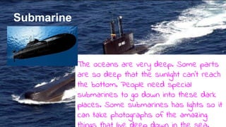 Submarine
The oceans are very deep. Some parts
are so deep that the sunlight can’t reach
the bottom. People need special
submarines to go down into these dark
places. Some submarines has lights so it
can take photographs of the amazing
 