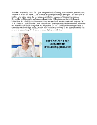 In the OSI networking stack, the Layer is responsible for framing, error detection, media access:
Ethernet, Wifi/802.11, FDDI, ATM Network Layer Physical Layer Transport Data link layer In
the OSI networking stack, the Layer is responsible for: encoding of bits and transmission
Physical Layer Network Layer Transport Layer In the OSI networking stack, the Layer is
responsible for: reliability, endpoint addressing, flow control, congestion control, ordering: TCP,
UDP Transport Layer Network Layer Presentation Layer Suppose we want to transmit a message
and protect it from errors using the CRC polynomial x 4 + 1 . Use polynomial long division to
determine if this message 1100100011101 was transmitted correctly to the receiver or there was
an error in transmitting. No Errors in message Delivered with Error
 