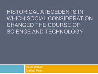 HISTORICAL ATECEDENTS IN
WHICH SOCIAL CONSIDERATION
CHANGED THE COURSE OF
SCIENCE AND TECHNOLOGY
Paulo Balboa
Maribel Paas
 